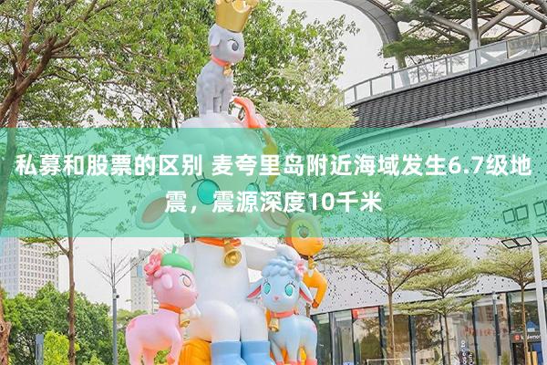 私募和股票的区别 麦夸里岛附近海域发生6.7级地震，震源深度10千米