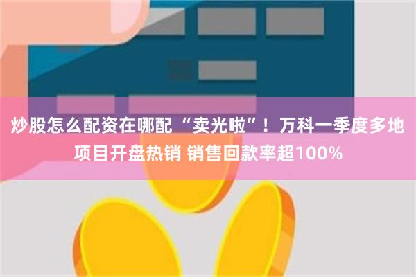 炒股怎么配资在哪配 “卖光啦”！万科一季度多地项目开盘热销 销售回款率超100%
