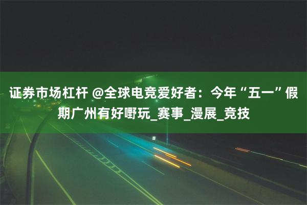 证券市场杠杆 @全球电竞爱好者：今年“五一”假期广州有好嘢玩_赛事_漫展_竞技