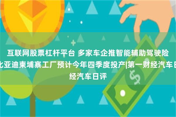 互联网股票杠杆平台 多家车企推智能辅助驾驶险，比亚迪柬埔寨工厂预计今年四季度投产|第一财经汽车日评
