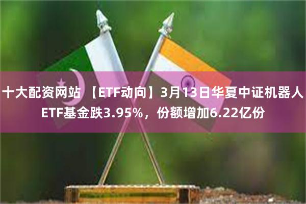 十大配资网站 【ETF动向】3月13日华夏中证机器人ETF基金跌3.95%，份额增加6.22亿份