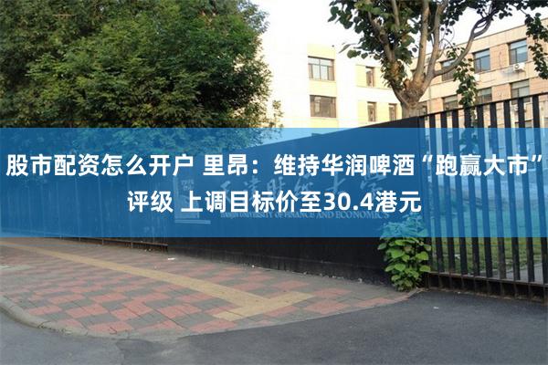 股市配资怎么开户 里昂：维持华润啤酒“跑赢大市”评级 上调目标价至30.4港元