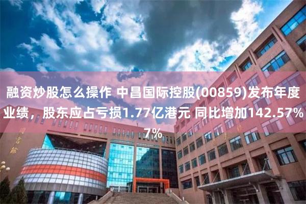 融资炒股怎么操作 中昌国际控股(00859)发布年度业绩，股东应占亏损1.77亿港元 同比增加142.57%