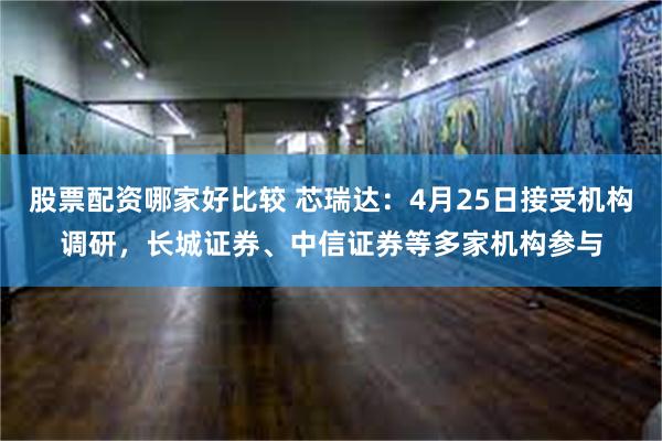 股票配资哪家好比较 芯瑞达：4月25日接受机构调研，长城证券、中信证券等多家机构参与