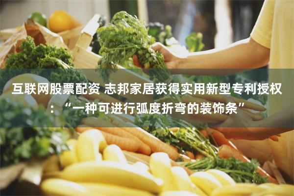 互联网股票配资 志邦家居获得实用新型专利授权：“一种可进行弧度折弯的装饰条”