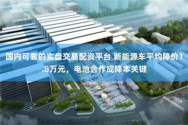 国内可靠的实盘交易配资平台 新能源车平均降价1.8万元，电池合作成降本关键