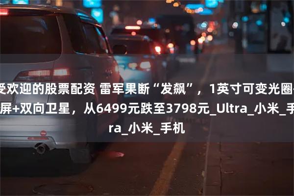受欢迎的股票配资 雷军果断“发飙”，1英寸可变光圈+2K屏+双向卫星，从6499元跌至3798元_Ultra_小米_手机
