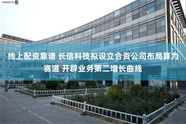 线上配资靠谱 长信科技拟设立合资公司布局算力赛道 开辟业务第二增长曲线
