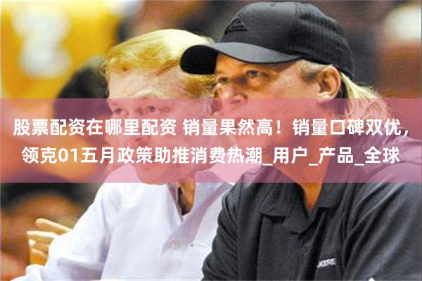 股票配资在哪里配资 销量果然高！销量口碑双优，领克01五月政策助推消费热潮_用户_产品_全球