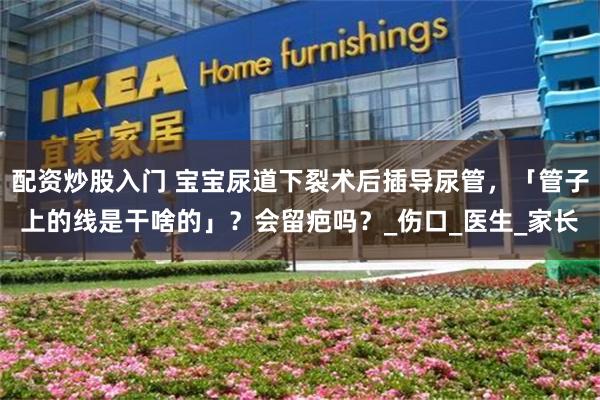 配资炒股入门 宝宝尿道下裂术后插导尿管，「管子上的线是干啥的」？会留疤吗？_伤口_医生_家长