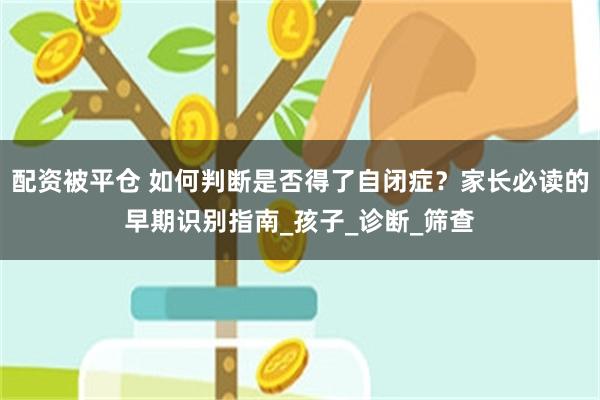 配资被平仓 如何判断是否得了自闭症？家长必读的早期识别指南_孩子_诊断_筛查