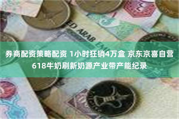 券商配资策略配资 1小时狂销4万盒 京东京喜自营618牛奶刷新奶源产业带产能纪录