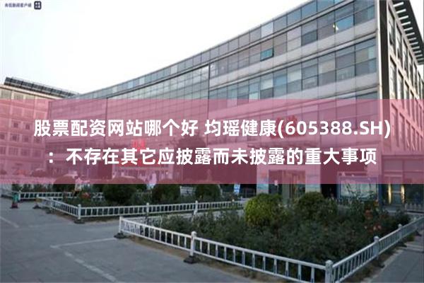 股票配资网站哪个好 均瑶健康(605388.SH)：不存在其它应披露而未披露的重大事项