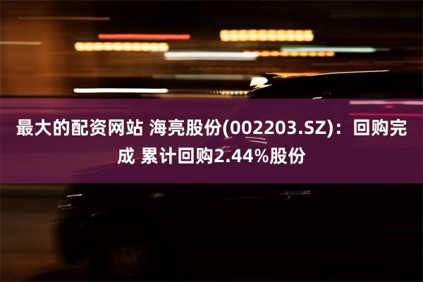 最大的配资网站 海亮股份(002203.SZ)：回购完成 累计回购2.44%股份