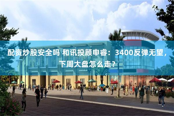 配资炒股安全吗 和讯投顾申睿：3400反弹无望，下周大盘怎么走？