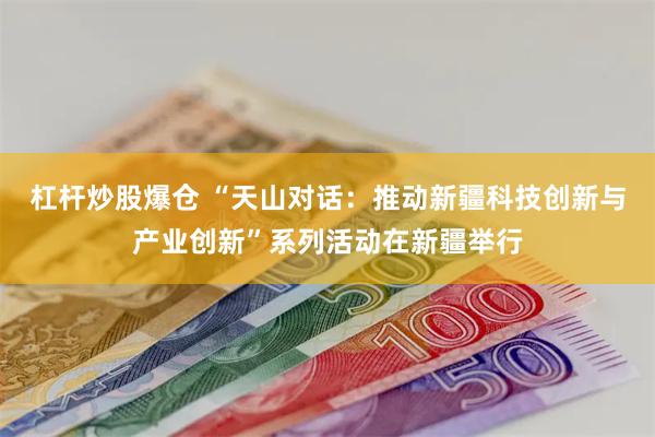 杠杆炒股爆仓 “天山对话：推动新疆科技创新与产业创新”系列活动在新疆举行