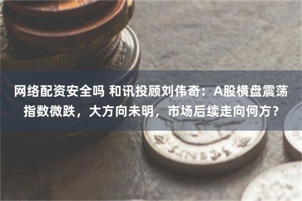 网络配资安全吗 和讯投顾刘伟奇：A股横盘震荡指数微跌，大方向未明，市场后续走向何方？