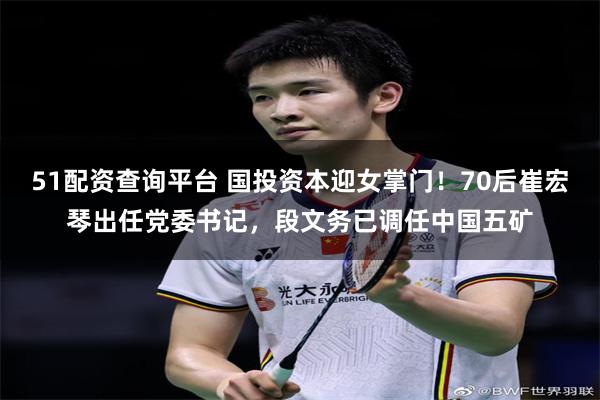 51配资查询平台 国投资本迎女掌门！70后崔宏琴出任党委书记，段文务已调任中国五矿