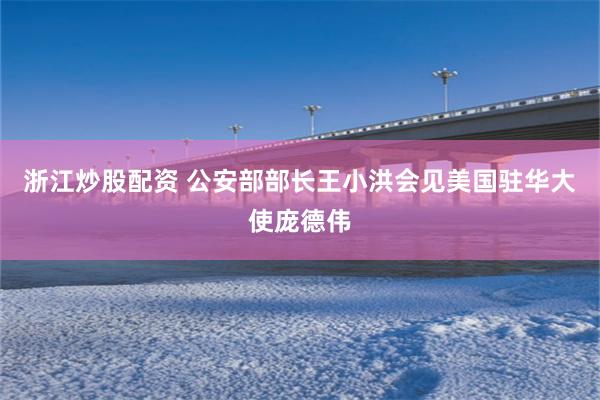 浙江炒股配资 公安部部长王小洪会见美国驻华大使庞德伟