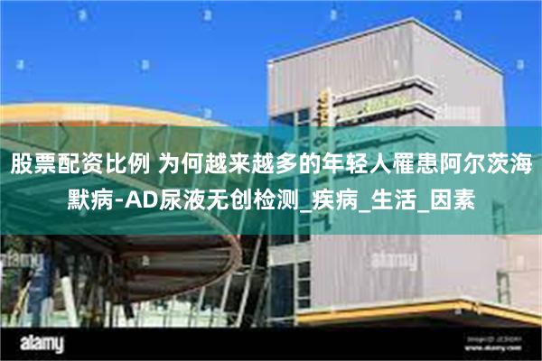 股票配资比例 为何越来越多的年轻人罹患阿尔茨海默病-AD尿液无创检测_疾病_生活_因素