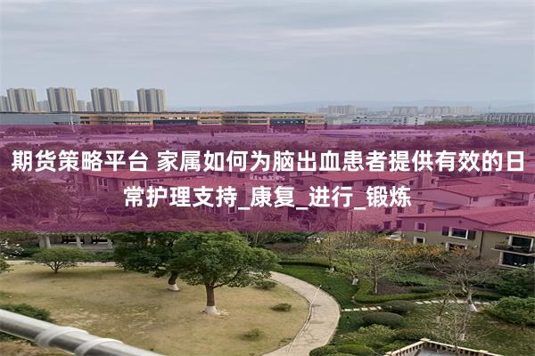 期货策略平台 家属如何为脑出血患者提供有效的日常护理支持_康复_进行_锻炼