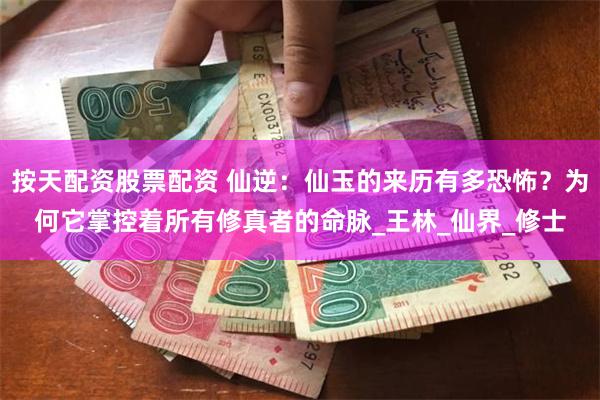 按天配资股票配资 仙逆：仙玉的来历有多恐怖？为何它掌控着所有修真者的命脉_王林_仙界_修士