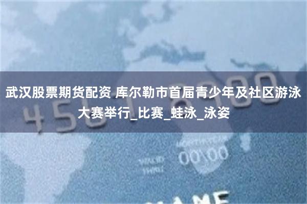 武汉股票期货配资 库尔勒市首届青少年及社区游泳大赛举行_比赛_蛙泳_泳姿