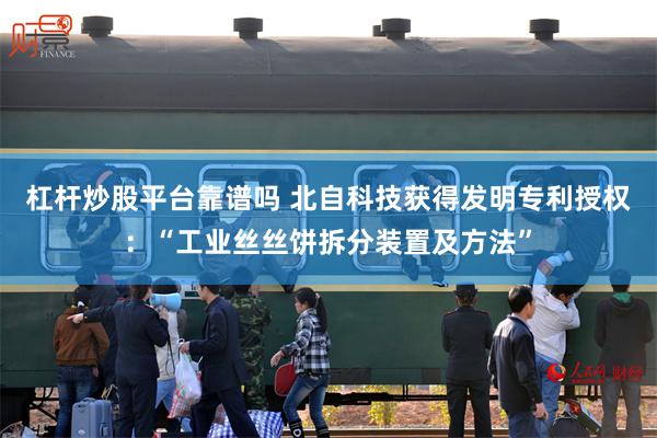 杠杆炒股平台靠谱吗 北自科技获得发明专利授权：“工业丝丝饼拆分装置及方法”