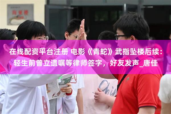 在线配资平台注册 电影《青蛇》武指坠楼后续：轻生前曾立遗嘱等律师签字，好友发声_唐佳